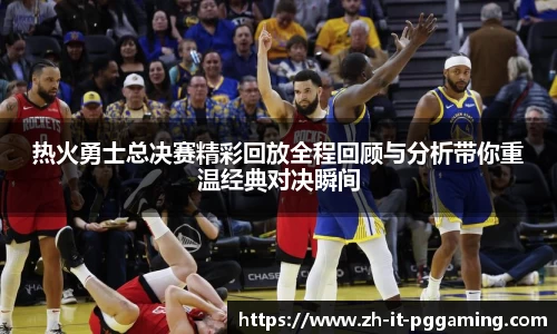 热火勇士总决赛精彩回放全程回顾与分析带你重温经典对决瞬间