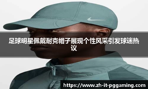 足球明星佩戴耐克帽子展现个性风采引发球迷热议